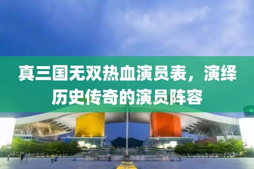真三国无双热血演员表，演绎历史传奇的演员阵容