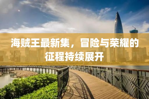 海贼王最新集，冒险与荣耀的征程持续展开