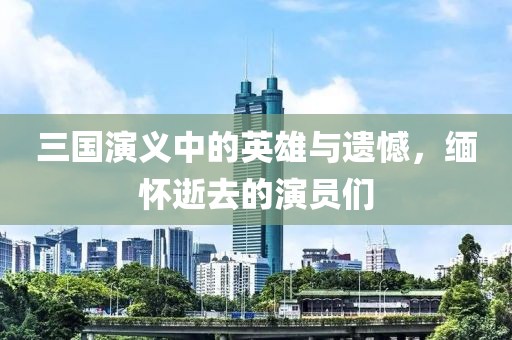 三国演义中的英雄与遗憾，缅怀逝去的演员们