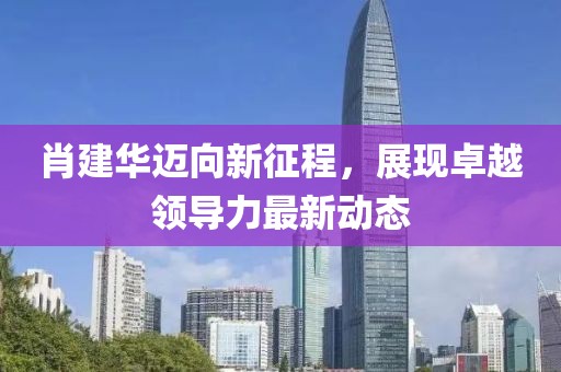 肖建华迈向新征程，展现卓越领导力最新动态