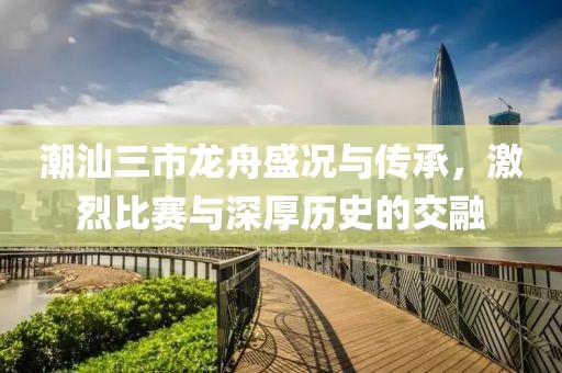 潮汕三市龙舟盛况与传承，激烈比赛与深厚历史的交融