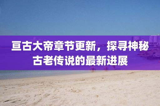 亘古大帝章节更新，探寻神秘古老传说的最新进展