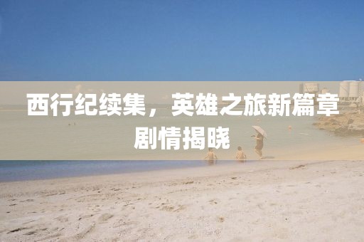 西行纪续集，英雄之旅新篇章剧情揭晓