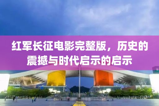 红军长征电影完整版，历史的震撼与时代启示的启示
