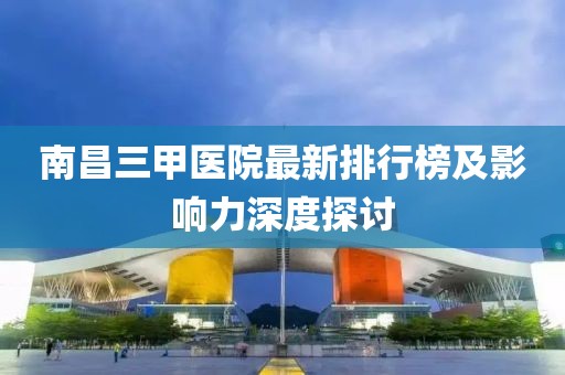 南昌三甲医院最新排行榜及影响力深度探讨