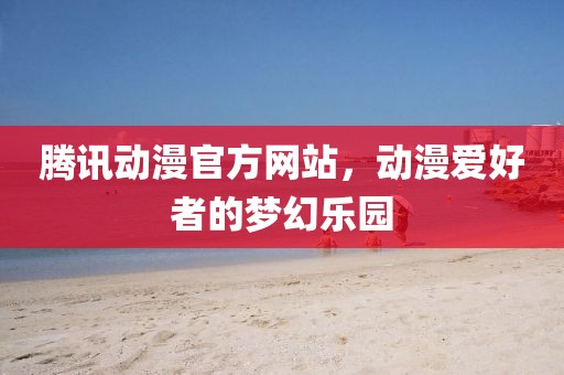 腾讯动漫官方网站，动漫爱好者的梦幻乐园