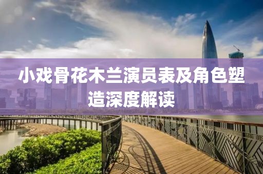 小戏骨花木兰演员表及角色塑造深度解读