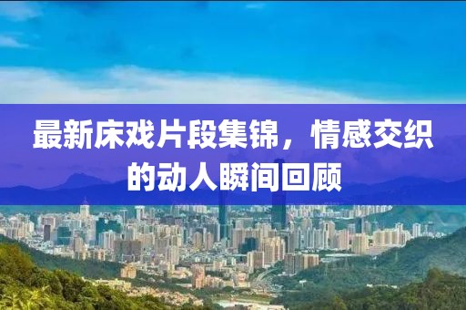 最新床戏片段集锦，情感交织的动人瞬间回顾