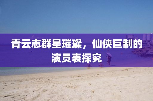 青云志群星璀璨，仙侠巨制的演员表探究