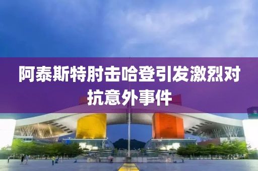 阿泰斯特肘击哈登引发激烈对抗意外事件