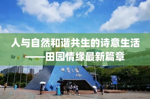 人与自然和谐共生的诗意生活——田园情缘最新篇章
