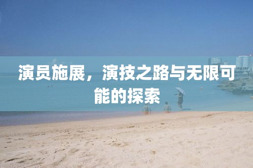 演员施展，演技之路与无限可能的探索