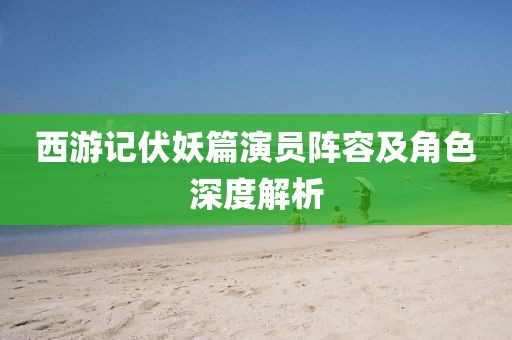 西游记伏妖篇演员阵容及角色深度解析