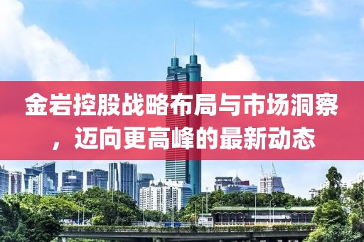 金岩控股战略布局与市场洞察，迈向更高峰的最新动态