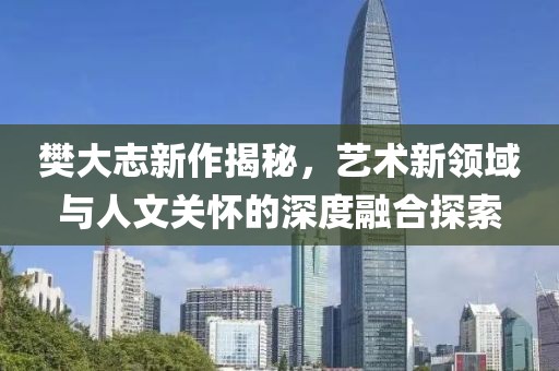 樊大志新作揭秘，艺术新领域与人文关怀的深度融合探索