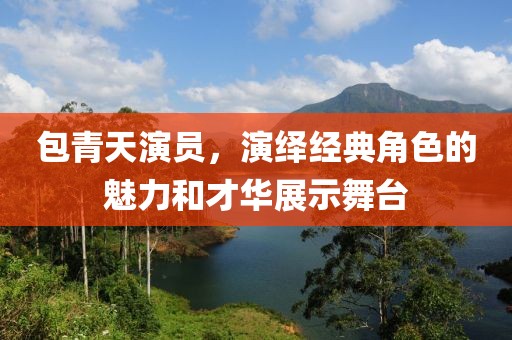 包青天演员，演绎经典角色的魅力和才华展示舞台