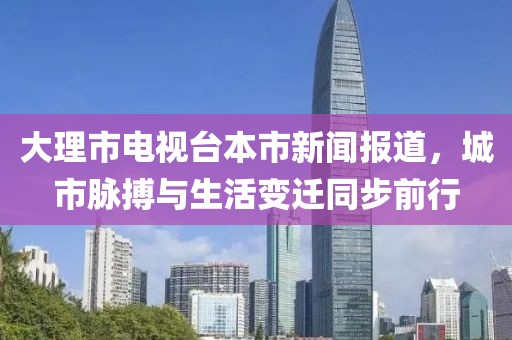 大理市电视台本市新闻报道，城市脉搏与生活变迁同步前行