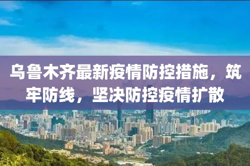 乌鲁木齐最新疫情防控措施，筑牢防线，坚决防控疫情扩散