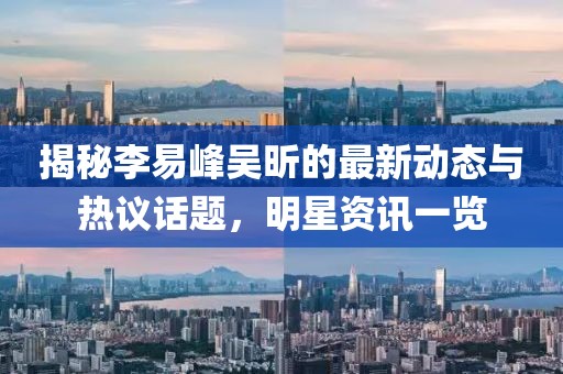 揭秘李易峰吴昕的最新动态与热议话题，明星资讯一览