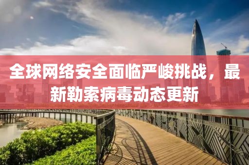 全球网络安全面临严峻挑战，最新勒索病毒动态更新