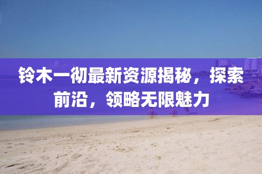 铃木一彻最新资源揭秘，探索前沿，领略无限魅力