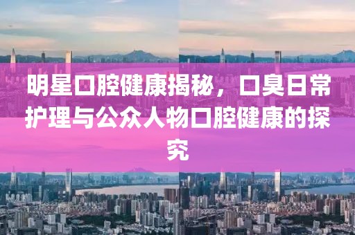 明星口腔健康揭秘，口臭日常护理与公众人物口腔健康的探究