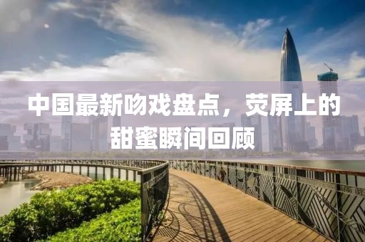 中国最新吻戏盘点，荧屏上的甜蜜瞬间回顾