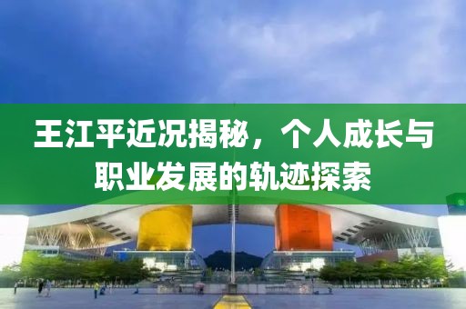 王江平近况揭秘，个人成长与职业发展的轨迹探索