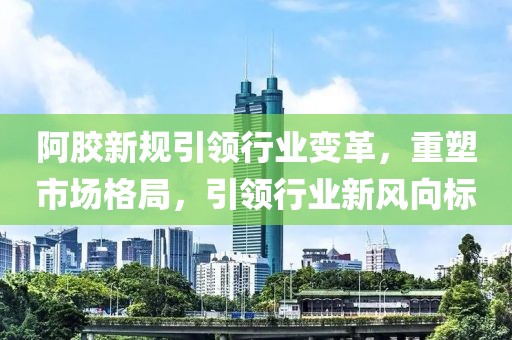 阿胶新规引领行业变革，重塑市场格局，引领行业新风向标