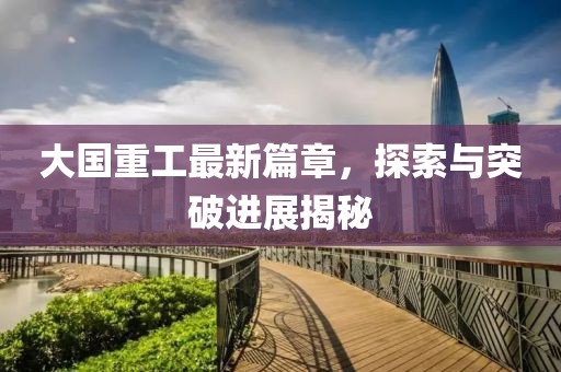 大国重工最新篇章，探索与突破进展揭秘