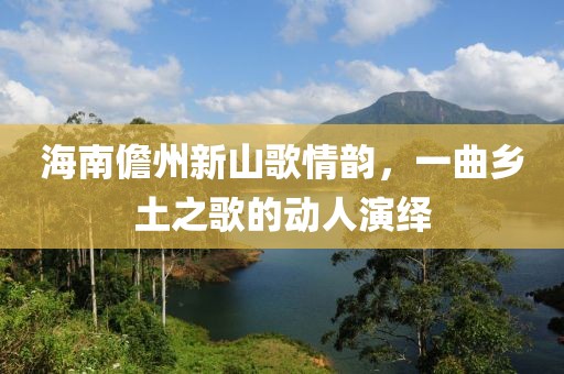 海南儋州新山歌情韵，一曲乡土之歌的动人演绎