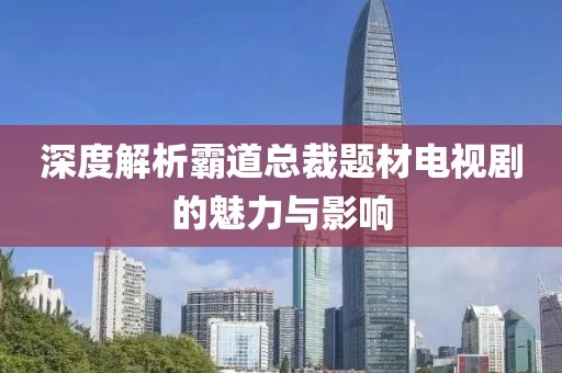 深度解析霸道总裁题材电视剧的魅力与影响