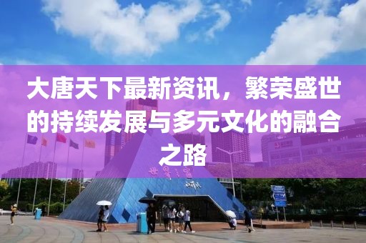 大唐天下最新资讯，繁荣盛世的持续发展与多元文化的融合之路
