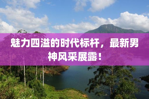 魅力四溢的时代标杆，最新男神风采展露！