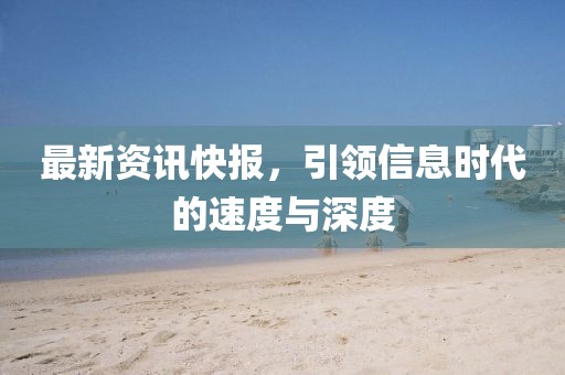 最新资讯快报，引领信息时代的速度与深度