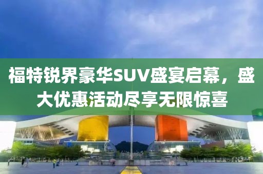 福特锐界豪华SUV盛宴启幕，盛大优惠活动尽享无限惊喜