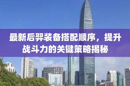 最新后羿装备搭配顺序，提升战斗力的关键策略揭秘