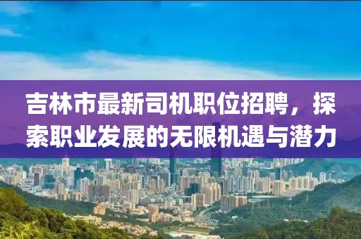 吉林市最新司机职位招聘，探索职业发展的无限机遇与潜力