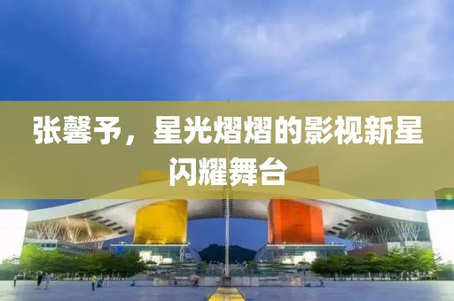 张馨予，星光熠熠的影视新星闪耀舞台