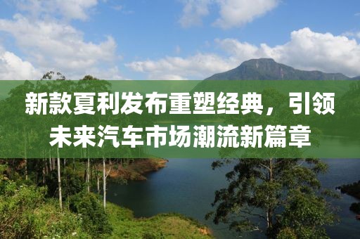 新款夏利发布重塑经典，引领未来汽车市场潮流新篇章