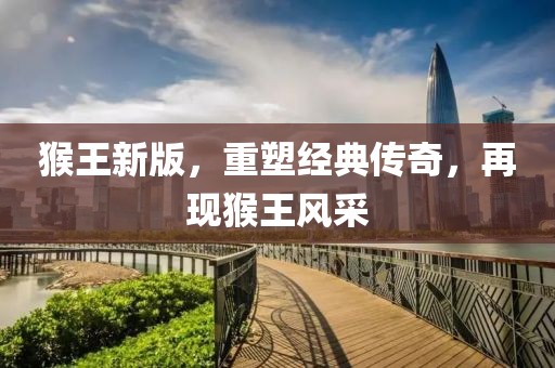 猴王新版，重塑经典传奇，再现猴王风采