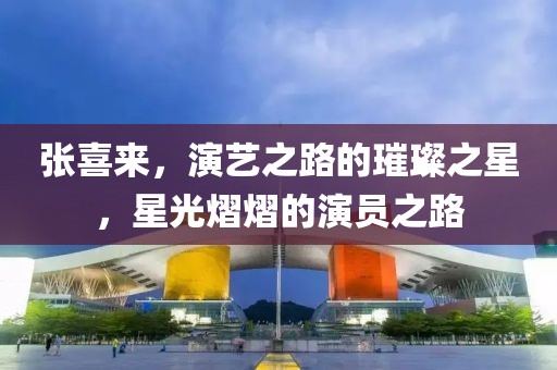 张喜来，演艺之路的璀璨之星，星光熠熠的演员之路