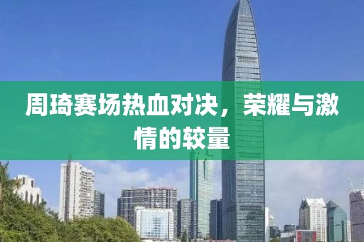 周琦赛场热血对决，荣耀与激情的较量