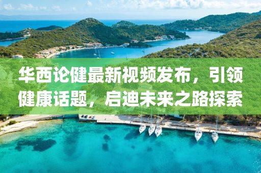 华西论健最新视频发布，引领健康话题，启迪未来之路探索
