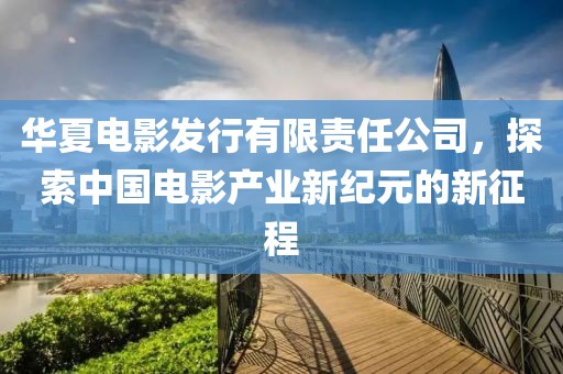 华夏电影发行有限责任公司，探索中国电影产业新纪元的新征程