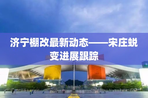济宁棚改最新动态——宋庄蜕变进展跟踪