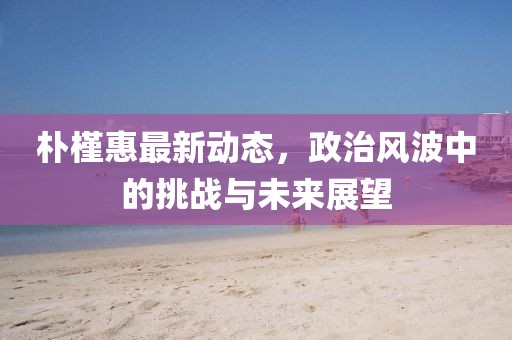 朴槿惠最新动态，政治风波中的挑战与未来展望