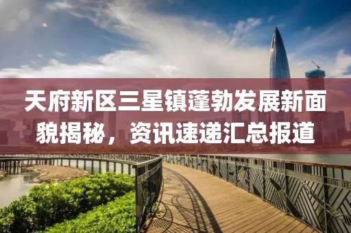 天府新区三星镇蓬勃发展新面貌揭秘，资讯速递汇总报道