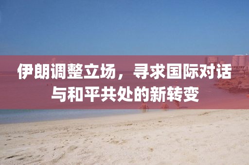 伊朗调整立场，寻求国际对话与和平共处的新转变