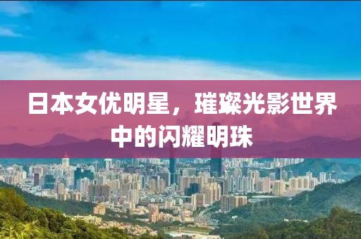 日本女优明星，璀璨光影世界中的闪耀明珠